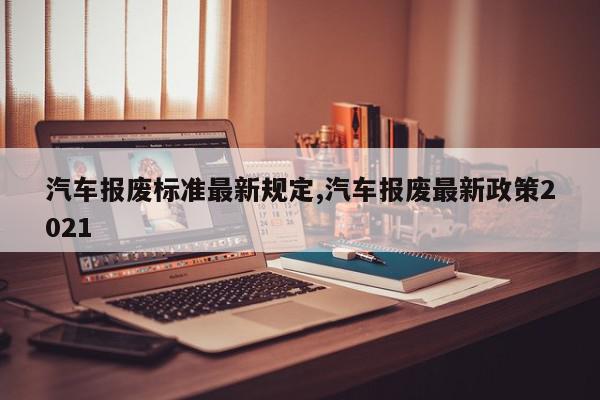 汽车报废标准最新规定,汽车报废最新政策2021