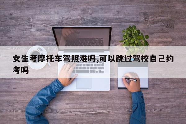 女生考摩托车驾照难吗,可以跳过驾校自己约考吗