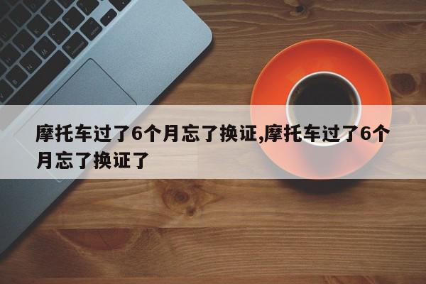 摩托车过了6个月忘了换证,摩托车过了6个月忘了换证了