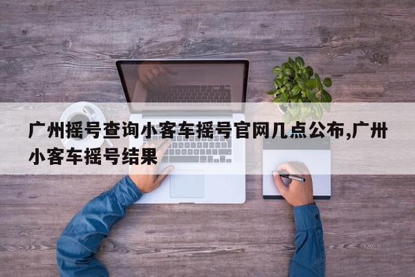广州摇号查询小客车摇号官网几点公布,广卅小客车摇号结果
