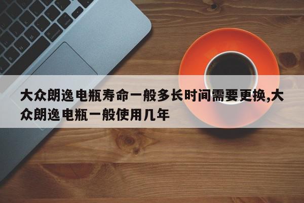 大众朗逸电瓶寿命一般多长时间需要更换,大众朗逸电瓶一般使用几年