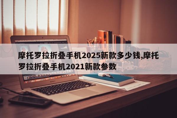 摩托罗拉折叠手机2025新款多少钱,摩托罗拉折叠手机2021新款参数