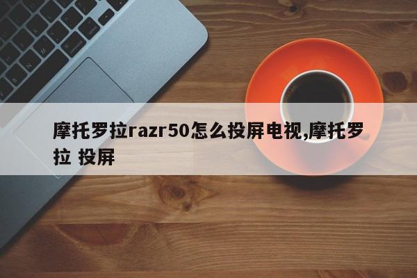 摩托罗拉razr50怎么投屏电视,摩托罗拉 投屏