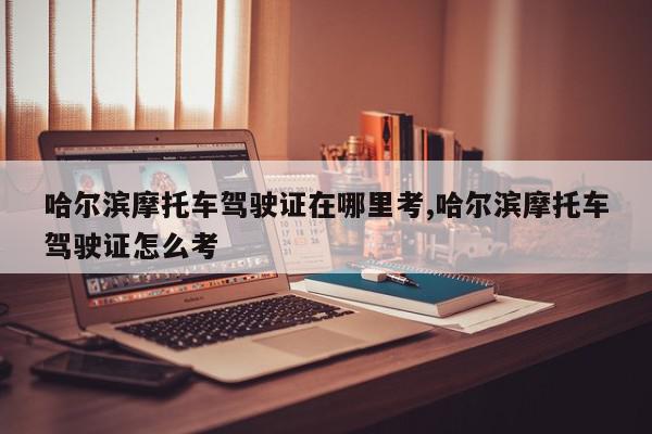 哈尔滨摩托车驾驶证在哪里考,哈尔滨摩托车驾驶证怎么考