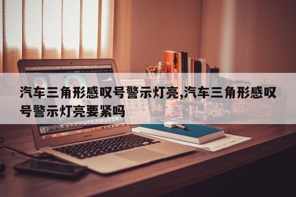 汽车三角形感叹号警示灯亮,汽车三角形感叹号警示灯亮要紧吗