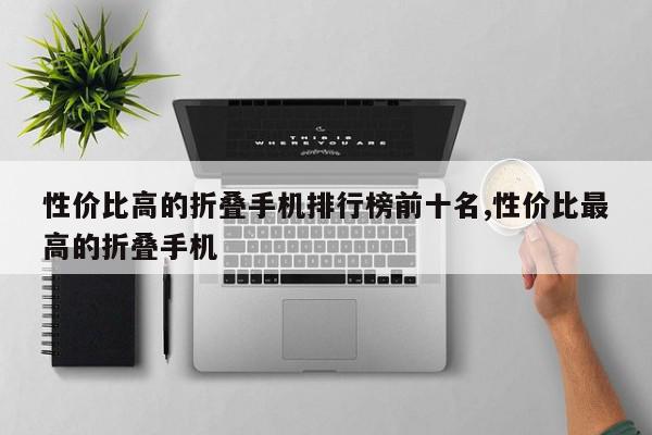 性价比高的折叠手机排行榜前十名,性价比最高的折叠手机