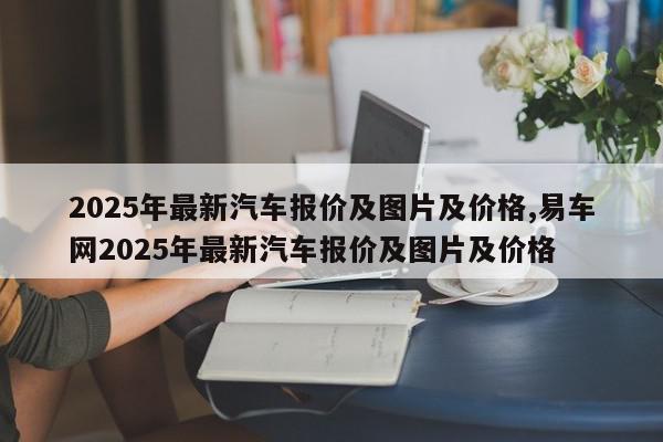 2025年最新汽车报价及图片及价格,易车网2025年最新汽车报价及图片及价格