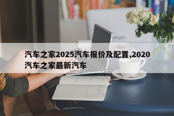 汽车之家2025汽车报价及配置,2020汽车之家最新汽车
