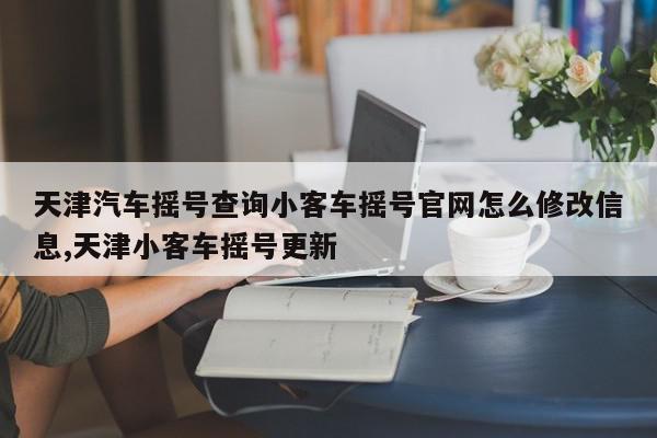 天津汽车摇号查询小客车摇号官网怎么修改信息,天津小客车摇号更新