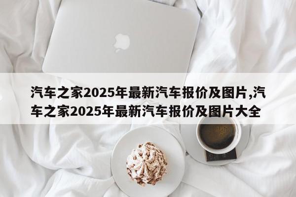 汽车之家2025年最新汽车报价及图片,汽车之家2025年最新汽车报价及图片大全