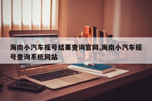 海南小汽车摇号结果查询官网,海南小汽车摇号查询系统网站
