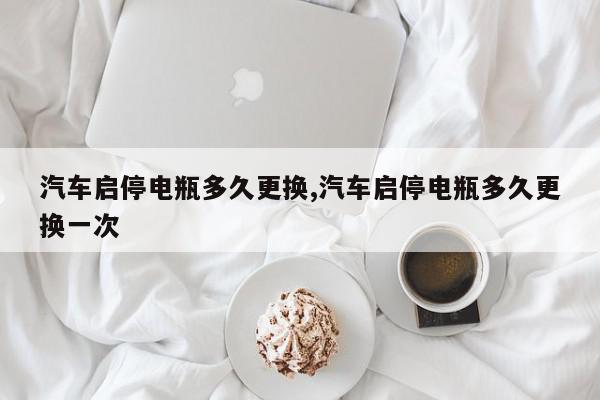 汽车启停电瓶多久更换,汽车启停电瓶多久更换一次