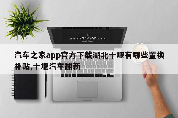 汽车之家app官方下载湖北十堰有哪些置换补贴,十堰汽车翻新