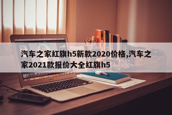汽车之家红旗h5新款2020价格,汽车之家2021款报价大全红旗h5