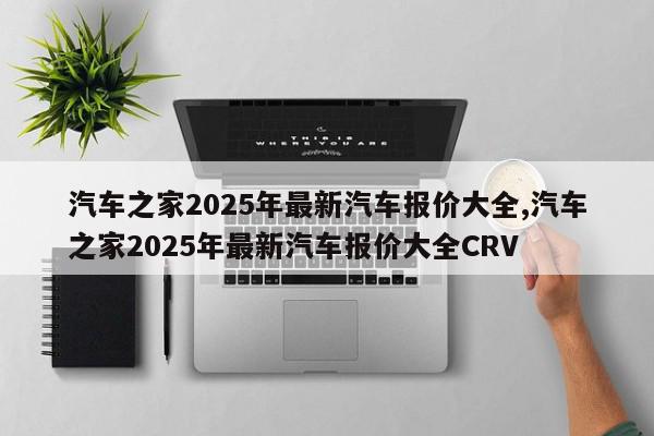 汽车之家2025年最新汽车报价大全,汽车之家2025年最新汽车报价大全CRV