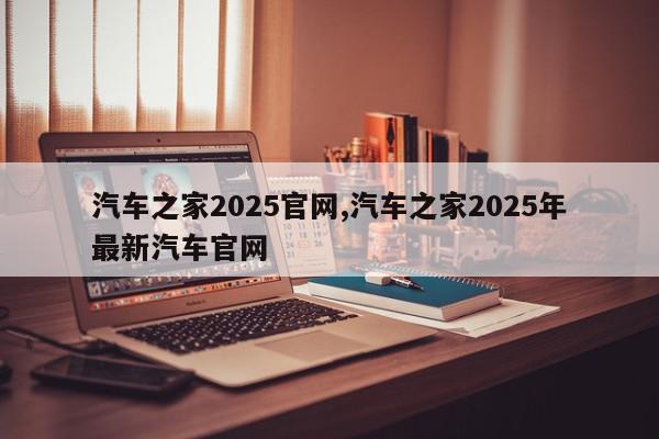 汽车之家2025官网,汽车之家2025年最新汽车官网