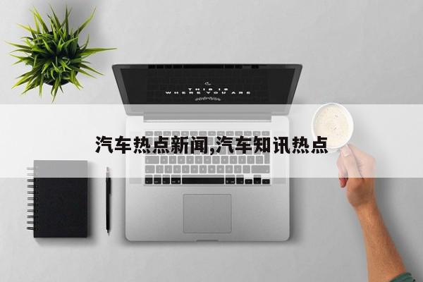 汽车热点新闻,汽车知讯热点