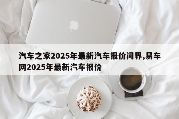 汽车之家2025年最新汽车报价问界,易车网2025年最新汽车报价
