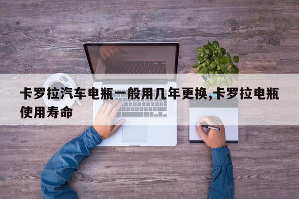 卡罗拉汽车电瓶一般用几年更换,卡罗拉电瓶使用寿命